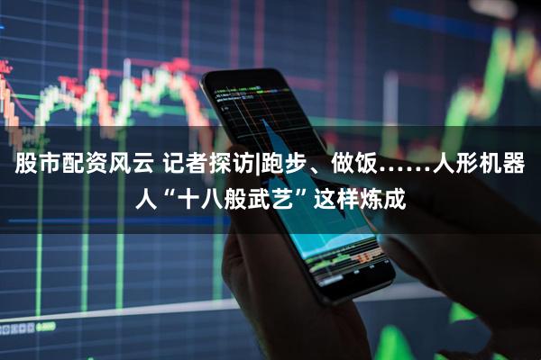 股市配资风云 记者探访|跑步、做饭……人形机器人“十八般武艺”这样炼成