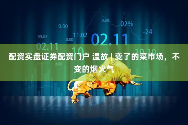 配资实盘证券配资门户 温故 | 变了的菜市场，不变的烟火气