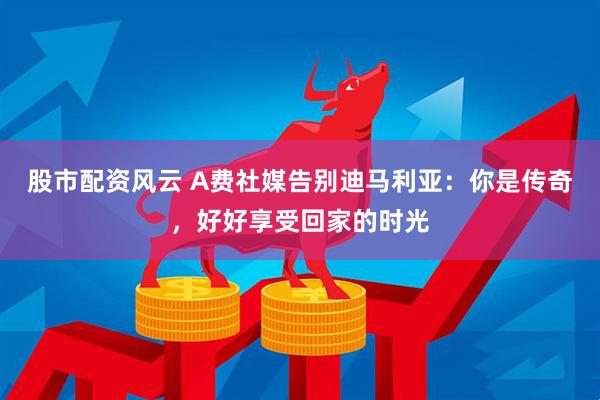 股市配资风云 A费社媒告别迪马利亚：你是传奇，好好享受回家的时光