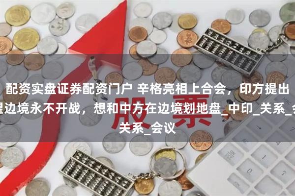配资实盘证券配资门户 辛格亮相上合会，印方提出希望边境永不开战，想和中方在边境划地盘_中印_关系_会议