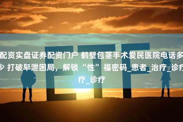配资实盘证券配资门户 鹤壁包茎手术爱民医院电话多少 打破早泄困局，解锁 “性” 福密码_患者_治疗_诊疗