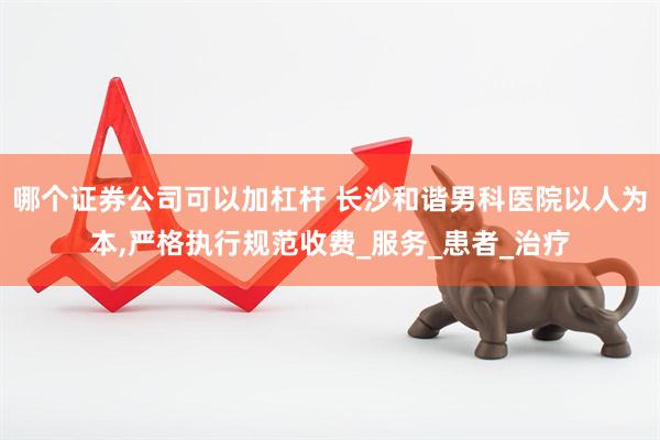 哪个证券公司可以加杠杆 长沙和谐男科医院以人为本,严格执行规范收费_服务_患者_治疗