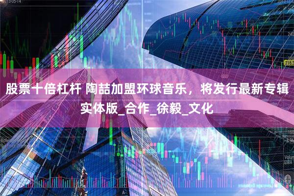 股票十倍杠杆 陶喆加盟环球音乐，将发行最新专辑实体版_合作_徐毅_文化