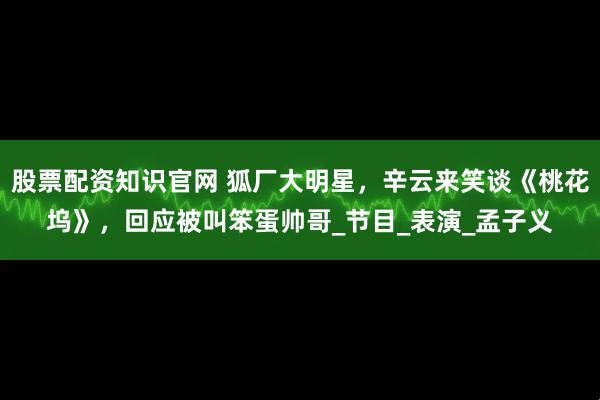 股票配资知识官网 狐厂大明星，辛云来笑谈《桃花坞》，回应被叫笨蛋帅哥_节目_表演_孟子义