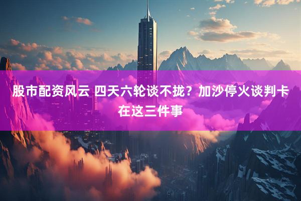 股市配资风云 四天六轮谈不拢？加沙停火谈判卡在这三件事