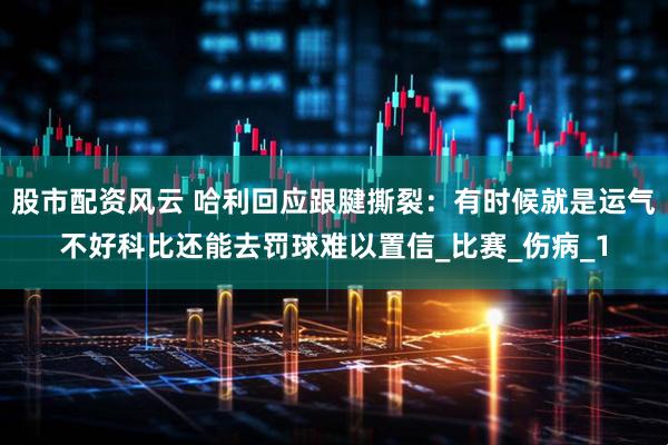 股市配资风云 哈利回应跟腱撕裂：有时候就是运气不好科比还能去罚球难以置信_比赛_伤病_1