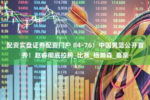 配资实盘证券配资门户 84-76！中国男篮公开首秀！赵睿彻底拉胯_比赛_杨瀚森_嘉豪