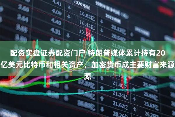 配资实盘证券配资门户 特朗普媒体累计持有20亿美元比特币和相关资产，加密货币成主要财富来源
