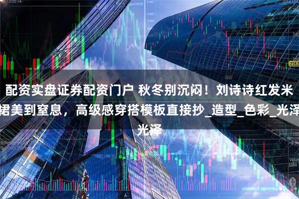 配资实盘证券配资门户 秋冬别沉闷！刘诗诗红发米裙美到窒息，高级感穿搭模板直接抄_造型_色彩_光泽