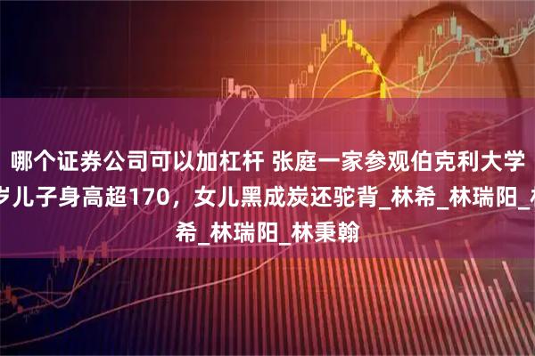 哪个证券公司可以加杠杆 张庭一家参观伯克利大学，13岁儿子身高超170，女儿黑成炭还驼背_林希_林瑞阳_林秉翰