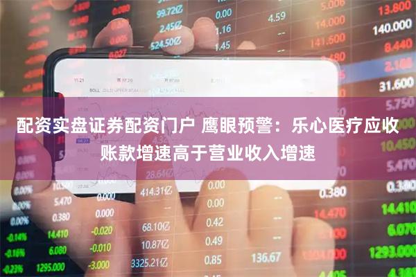 配资实盘证券配资门户 鹰眼预警：乐心医疗应收账款增速高于营业收入增速