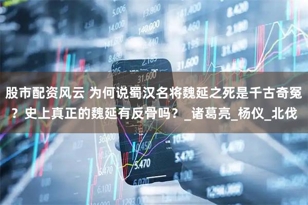 股市配资风云 为何说蜀汉名将魏延之死是千古奇冤？史上真正的魏延有反骨吗？_诸葛亮_杨仪_北伐
