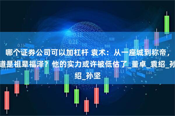 哪个证券公司可以加杠杆 袁术：从一座城到称帝，难道是祖辈福泽？他的实力或许被低估了_董卓_袁绍_孙坚