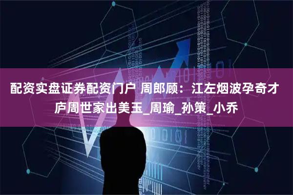配资实盘证券配资门户 周郎顾：江左烟波孕奇才 庐周世家出美玉_周瑜_孙策_小乔