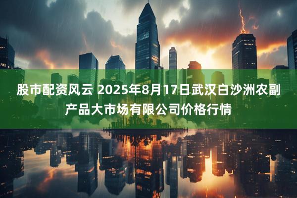 股市配资风云 2025年8月17日武汉白沙洲农副产品大市场有限公司价格行情