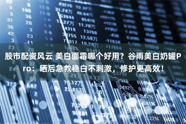 股市配资风云 美白面霜哪个好用？谷雨美白奶罐Pro：晒后急救稳白不刺激，修护更高效！