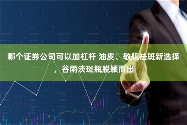 哪个证券公司可以加杠杆 油皮、敏肌祛斑新选择，谷雨淡斑瓶脱颖而出