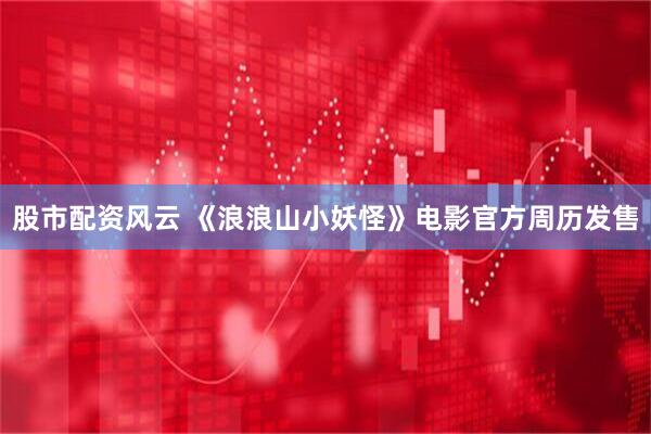 股市配资风云 《浪浪山小妖怪》电影官方周历发售