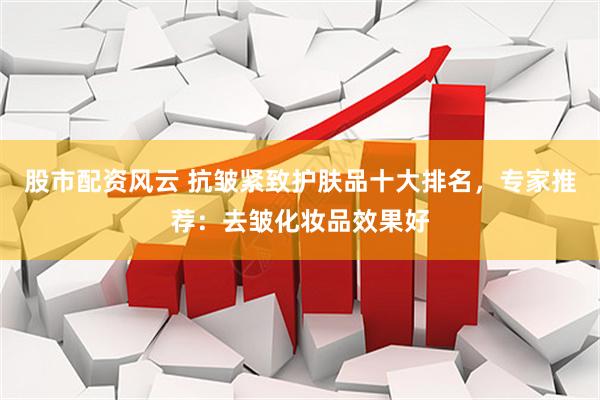 股市配资风云 抗皱紧致护肤品十大排名，专家推荐：去皱化妆品效果好