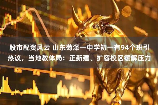 股市配资风云 山东菏泽一中学初一有94个班引热议，当地教体局：正新建、扩容校区缓解压力