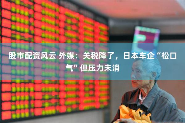 股市配资风云 外媒：关税降了，日本车企“松口气”但压力未消