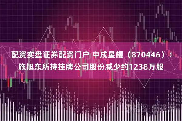 配资实盘证券配资门户 中成星耀（870446）：施旭东所持挂牌公司股份减少约1238万股