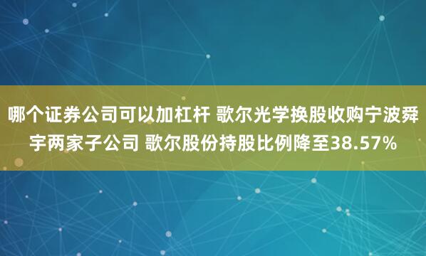 哪个证券公司可以加杠杆 歌尔光学换股收购宁波舜宇两家子公司 歌尔股份持股比例降至38.57%