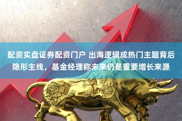 配资实盘证券配资门户 出海逻辑成热门主题背后隐形主线，基金经理称未来仍是重要增长来源