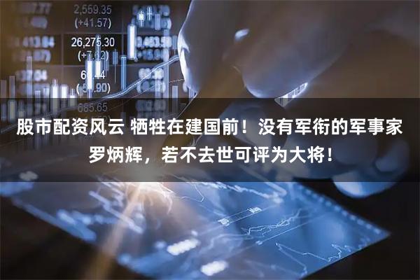 股市配资风云 牺牲在建国前！没有军衔的军事家罗炳辉，若不去世可评为大将！