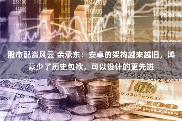 股市配资风云 余承东：安卓的架构越来越旧，鸿蒙少了历史包袱，可以设计的更先进