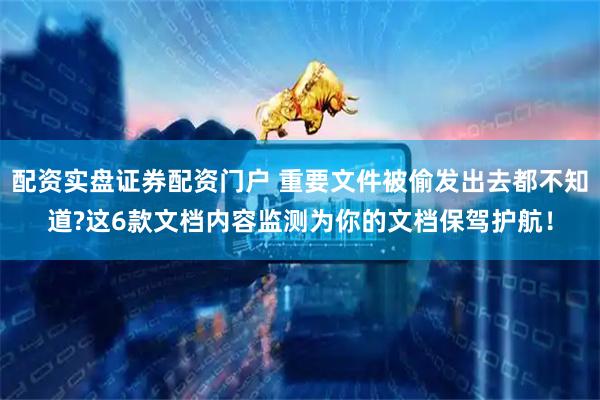 配资实盘证券配资门户 重要文件被偷发出去都不知道?这6款文档内容监测为你的文档保驾护航！