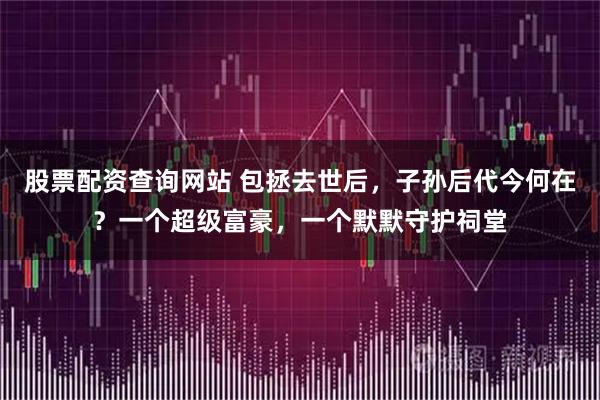 股票配资查询网站 包拯去世后，子孙后代今何在？一个超级富豪，一个默默守护祠堂