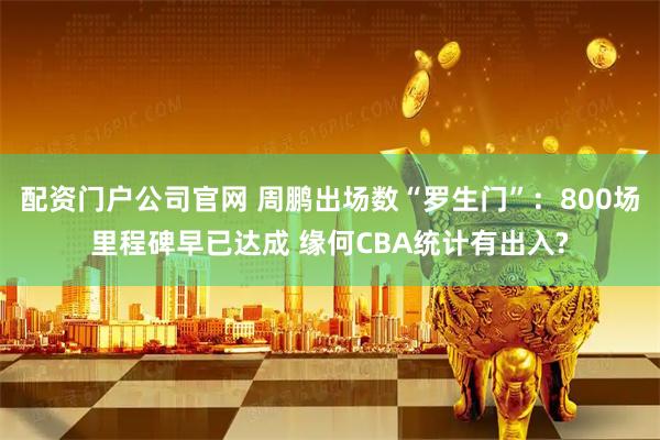 配资门户公司官网 周鹏出场数“罗生门”：800场里程碑早已达成 缘何CBA统计有出入?