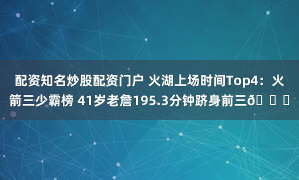 配资知名炒股配资门户 火湖上场时间Top4：火箭三少霸榜 41岁老詹195.3分钟跻身前三👀
