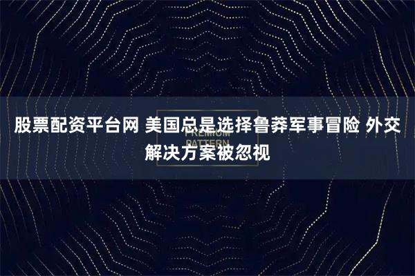 股票配资平台网 美国总是选择鲁莽军事冒险 外交解决方案被忽视
