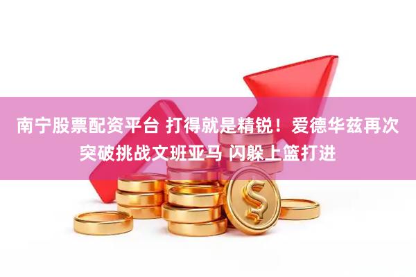 南宁股票配资平台 打得就是精锐！爱德华兹再次突破挑战文班亚马 闪躲上篮打进