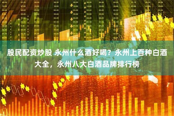 股民配资炒股 永州什么酒好喝？永州上百种白酒大全，永州八大白酒品牌排行榜
