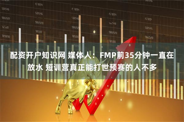 配资开户知识网 媒体人：FMP前35分钟一直在放水 短训营真正能打世预赛的人不多